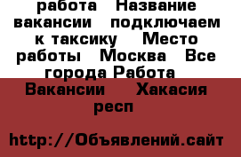 работа › Название вакансии ­ подключаем к таксику  › Место работы ­ Москва - Все города Работа » Вакансии   . Хакасия респ.